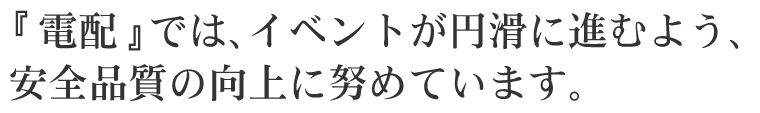電配ではイベントが円滑に進むよう、安全品質のｊ向上に努めています